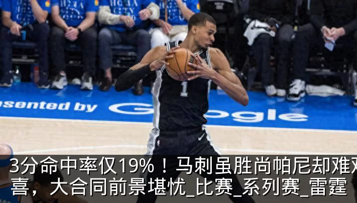 3分命中率仅19%!马刺虽胜尚帕尼却难欢喜,大合同前景堪忧_比赛_系列赛_雷霆